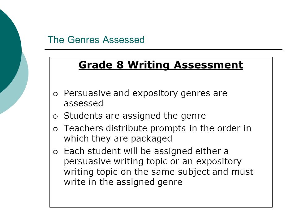 The Genres Assessed Grade 8 Writing Assessment  Persuasive and expository genres are assessed  Students are assigned the genre  Teachers distribute prompts in the order in which they are packaged  Each student will be assigned either a persuasive writing topic or an expository writing topic on the same subject and must write in the assigned genre