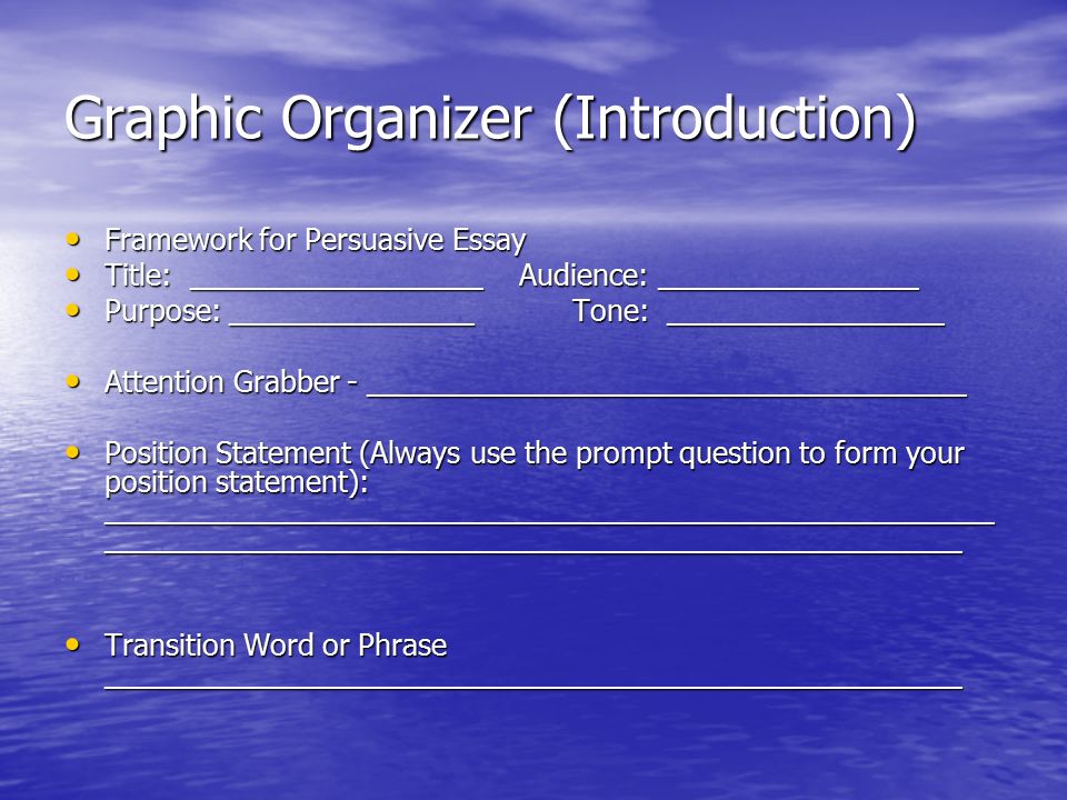 Graphic Organizer (Introduction) Framework for Persuasive Essay Framework for Persuasive Essay Title: __________________ Audience: ________________ Title: __________________ Audience: ________________ Purpose: _______________ Tone: _________________ Purpose: _______________ Tone: _________________ Attention Grabber - _____________________________________ Attention Grabber - _____________________________________ Position Statement (Always use the prompt question to form your position statement): _______________________________________________________ _____________________________________________________ Position Statement (Always use the prompt question to form your position statement): _______________________________________________________ _____________________________________________________ Transition Word or Phrase _____________________________________________________ Transition Word or Phrase _____________________________________________________