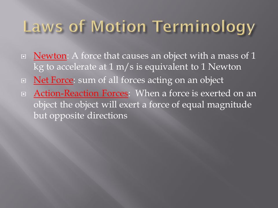  Newton: A force that causes an object with a mass of 1 kg to accelerate at 1 m/s is equivalent to 1 Newton  Net Force: sum of all forces acting on an object  Action-Reaction Forces: When a force is exerted on an object the object will exert a force of equal magnitude but opposite directions
