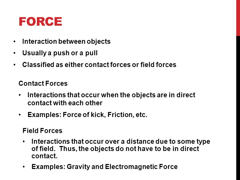 FORCE Interaction between objects Usually a push or a pull Classified as either contact forces or field forces Contact Forces Interactions that occur when the objects are in direct contact with each other Examples: Force of kick, Friction, etc.