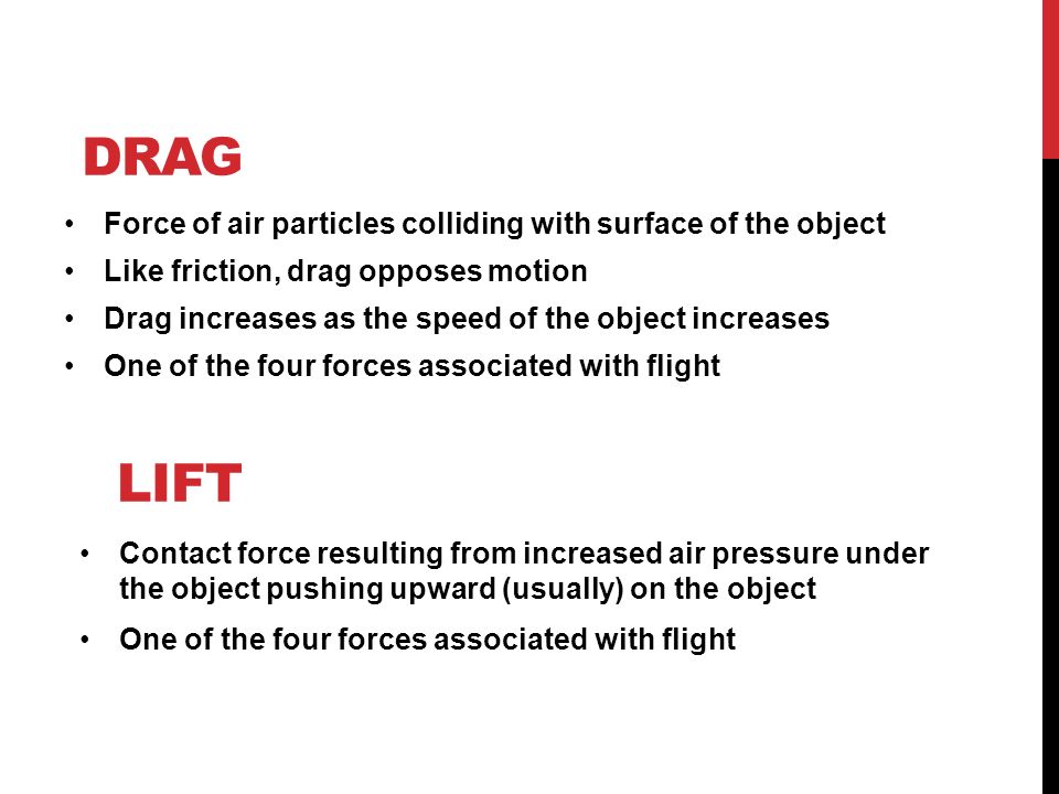 LIFT Force of air particles colliding with surface of the object Like friction, drag opposes motion Drag increases as the speed of the object increases One of the four forces associated with flight DRAG Contact force resulting from increased air pressure under the object pushing upward (usually) on the object One of the four forces associated with flight