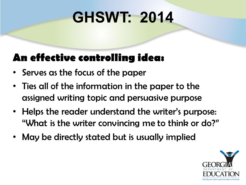 GHSWT: 2014 An effective controlling idea: Serves as the focus of the paper Ties all of the information in the paper to the assigned writing topic and persuasive purpose Helps the reader understand the writer’s purpose: What is the writer convincing me to think or do May be directly stated but is usually implied