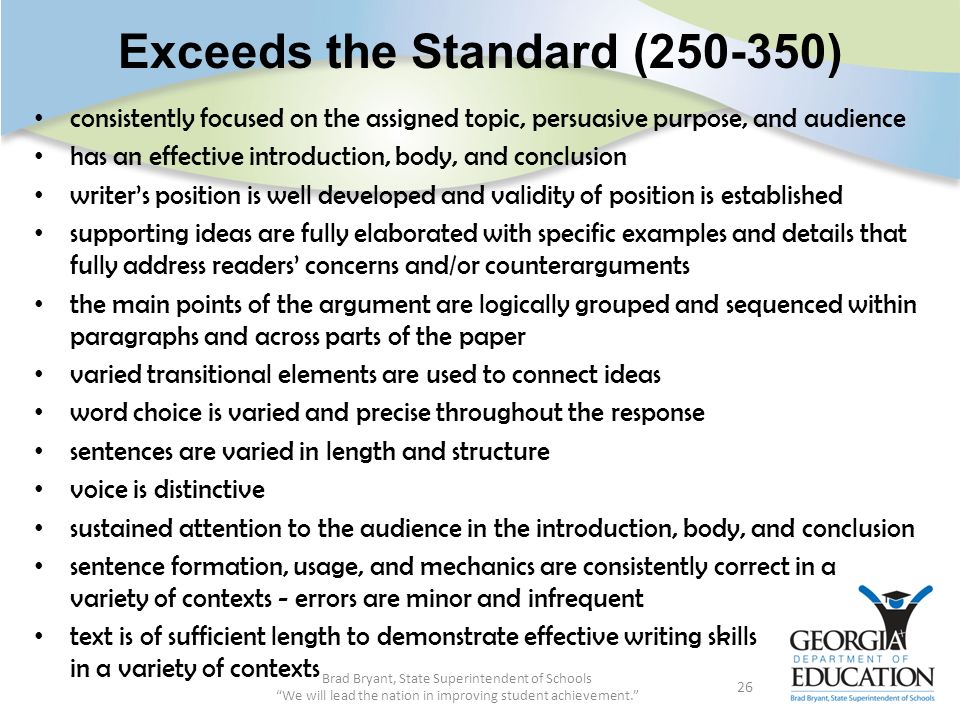 Exceeds the Standard ( ) consistently focused on the assigned topic, persuasive purpose, and audience has an effective introduction, body, and conclusion writer’s position is well developed and validity of position is established supporting ideas are fully elaborated with specific examples and details that fully address readers’ concerns and/or counterarguments the main points of the argument are logically grouped and sequenced within paragraphs and across parts of the paper varied transitional elements are used to connect ideas word choice is varied and precise throughout the response sentences are varied in length and structure voice is distinctive sustained attention to the audience in the introduction, body, and conclusion sentence formation, usage, and mechanics are consistently correct in a variety of contexts - errors are minor and infrequent text is of sufficient length to demonstrate effective writing skills in a variety of contexts Brad Bryant, State Superintendent of Schools We will lead the nation in improving student achievement. 26