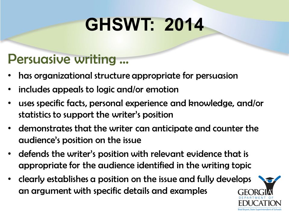 GHSWT: 2014 Persuasive writing … has organizational structure appropriate for persuasion includes appeals to logic and/or emotion uses specific facts, personal experience and knowledge, and/or statistics to support the writer’s position demonstrates that the writer can anticipate and counter the audience’s position on the issue defends the writer’s position with relevant evidence that is appropriate for the audience identified in the writing topic clearly establishes a position on the issue and fully develops an argument with specific details and examples