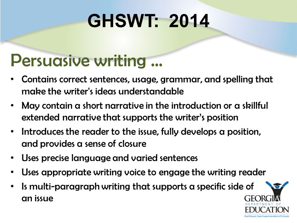 GHSWT: 2014 Persuasive writing … Contains correct sentences, usage, grammar, and spelling that make the writer s ideas understandable May contain a short narrative in the introduction or a skillful extended narrative that supports the writer’s position Introduces the reader to the issue, fully develops a position, and provides a sense of closure Uses precise language and varied sentences Uses appropriate writing voice to engage the writing reader Is multi-paragraph writing that supports a specific side of an issue