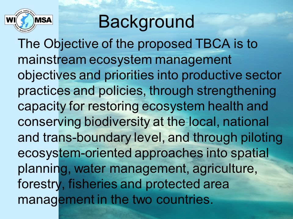 Background The Objective of the proposed TBCA is to mainstream ecosystem management objectives and priorities into productive sector practices and policies, through strengthening capacity for restoring ecosystem health and conserving biodiversity at the local, national and trans-boundary level, and through piloting ecosystem-oriented approaches into spatial planning, water management, agriculture, forestry, fisheries and protected area management in the two countries.