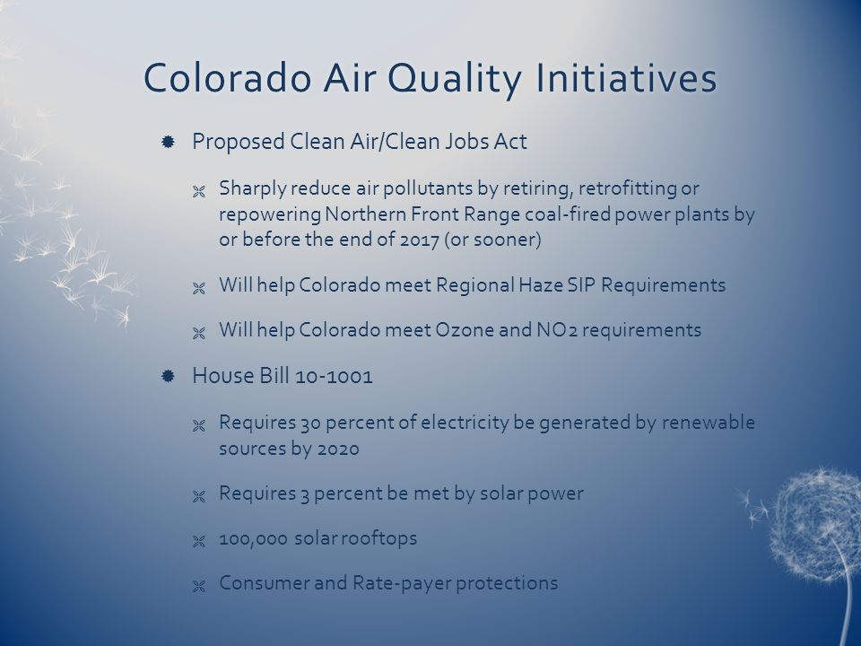 Colorado Air Quality InitiativesColorado Air Quality Initiatives  Proposed Clean Air/Clean Jobs Act  Sharply reduce air pollutants by retiring, retrofitting or repowering Northern Front Range coal ‑ fired power plants by or before the end of 2017 (or sooner)  Will help Colorado meet Regional Haze SIP Requirements  Will help Colorado meet Ozone and NO2 requirements  House Bill  Requires 30 percent of electricity be generated by renewable sources by 2020  Requires 3 percent be met by solar power  100,000 solar rooftops  Consumer and Rate-payer protections
