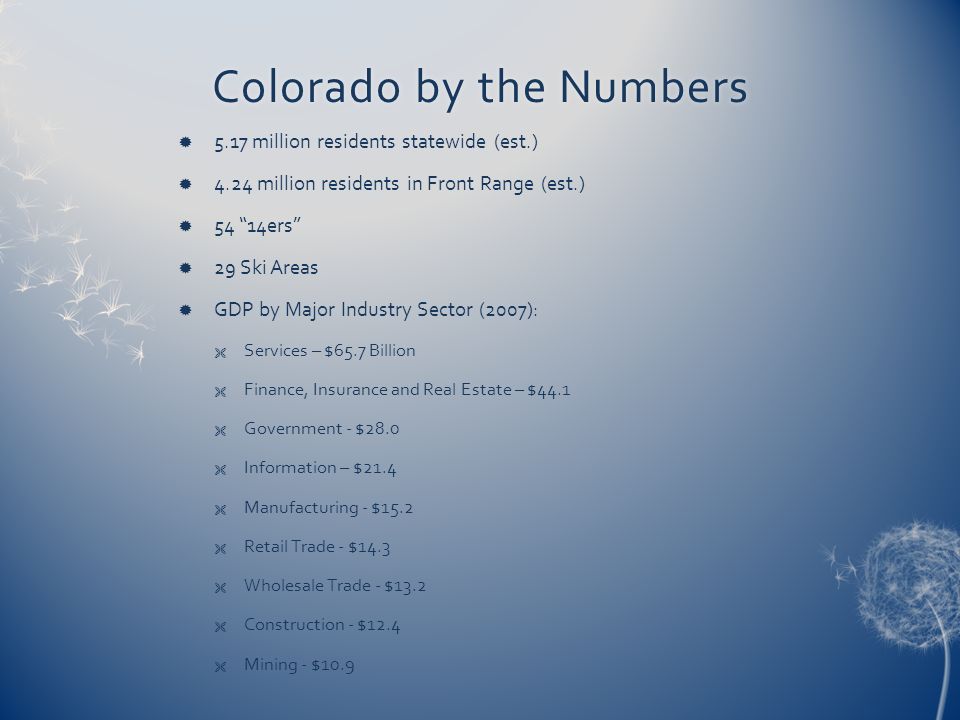 Colorado by the NumbersColorado by the Numbers  5.17 million residents statewide (est.)  4.24 million residents in Front Range (est.)  54 14ers  29 Ski Areas  GDP by Major Industry Sector (2007):  Services – $65.7 Billion  Finance, Insurance and Real Estate – $44.1  Government - $28.0  Information – $21.4  Manufacturing - $15.2  Retail Trade - $14.3  Wholesale Trade - $13.2  Construction - $12.4  Mining - $10.9