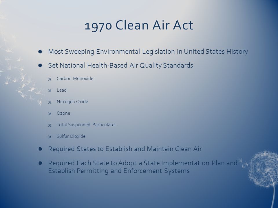 1970 Clean Air Act1970 Clean Air Act  Most Sweeping Environmental Legislation in United States History  Set National Health-Based Air Quality Standards  Carbon Monoxide  Lead  Nitrogen Oxide  Ozone  Total Suspended Particulates  Sulfur Dioxide  Required States to Establish and Maintain Clean Air  Required Each State to Adopt a State Implementation Plan and Establish Permitting and Enforcement Systems