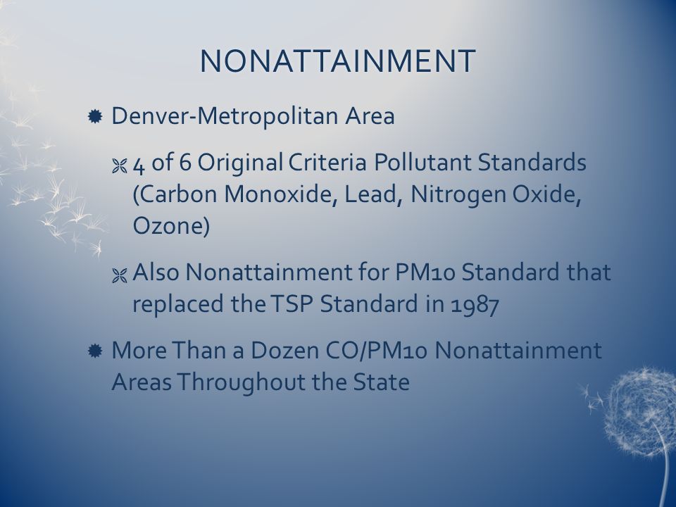 NONATTAINMENT  Denver-Metropolitan Area  4 of 6 Original Criteria Pollutant Standards (Carbon Monoxide, Lead, Nitrogen Oxide, Ozone)  Also Nonattainment for PM10 Standard that replaced the TSP Standard in 1987  More Than a Dozen CO/PM10 Nonattainment Areas Throughout the State
