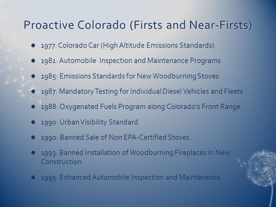Proactive Colorado (Firsts and Near-Firsts)Proactive Colorado (Firsts and Near-Firsts)  1977: Colorado Car (High Altitude Emissions Standards)  1981: Automobile Inspection and Maintenance Programs  1985: Emissions Standards for New Woodburning Stoves  1987: Mandatory Testing for Individual Diesel Vehicles and Fleets  1988: Oxygenated Fuels Program along Colorado’s Front Range  1990: Urban Visibility Standard  1990: Banned Sale of Non EPA-Certified Stoves  1993: Banned Installation of Woodburning Fireplaces in New Construction  1995: Enhanced Automobile Inspection and Maintenance