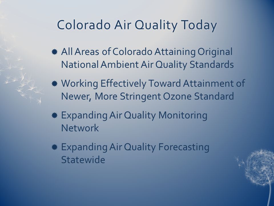Colorado Air Quality TodayColorado Air Quality Today  All Areas of Colorado Attaining Original National Ambient Air Quality Standards  Working Effectively Toward Attainment of Newer, More Stringent Ozone Standard  Expanding Air Quality Monitoring Network  Expanding Air Quality Forecasting Statewide