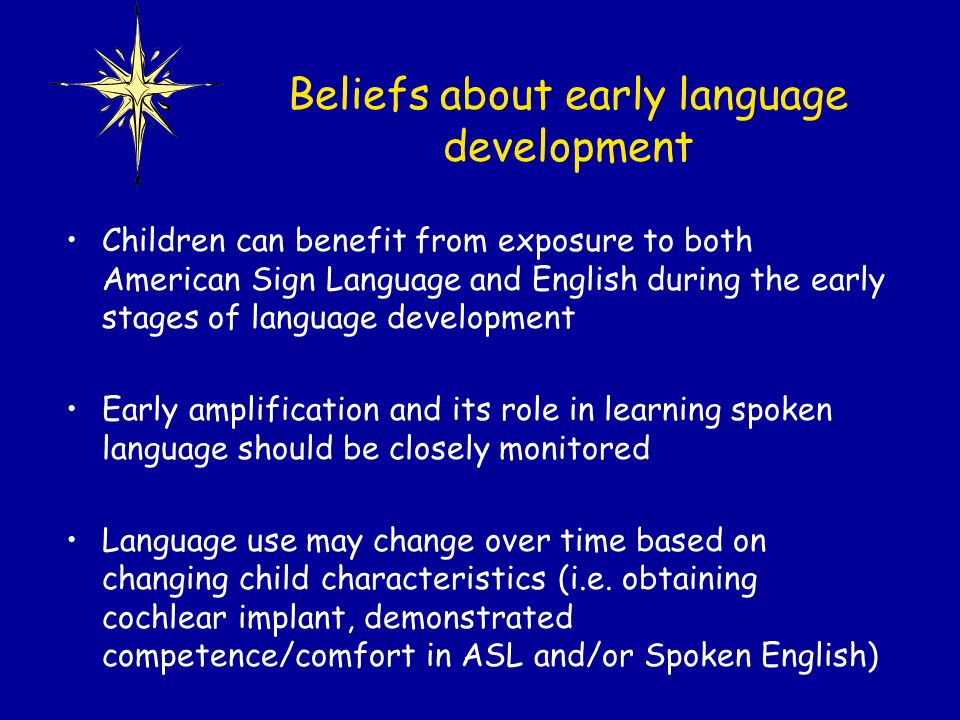 Children can benefit from exposure to both American Sign Language and English during the early stages of language development Early amplification and its role in learning spoken language should be closely monitored Language use may change over time based on changing child characteristics (i.e.