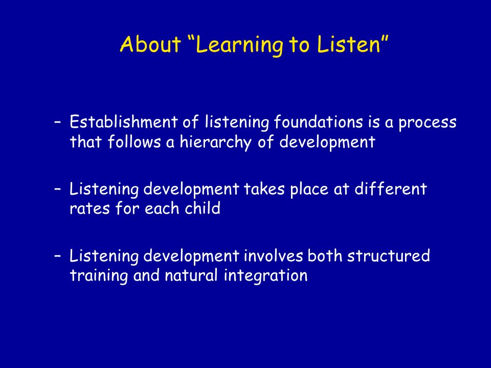 About Learning to Listen –Establishment of listening foundations is a process that follows a hierarchy of development –Listening development takes place at different rates for each child –Listening development involves both structured training and natural integration