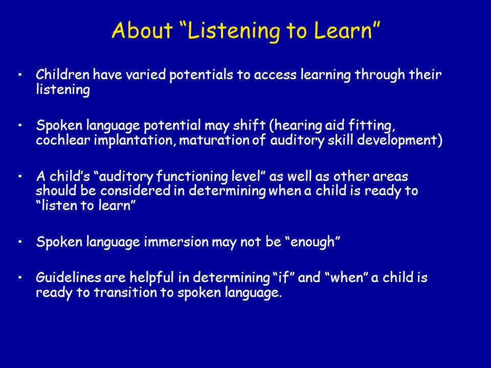 About Listening to Learn Children have varied potentials to access learning through their listening Spoken language potential may shift (hearing aid fitting, cochlear implantation, maturation of auditory skill development) A child’s auditory functioning level as well as other areas should be considered in determining when a child is ready to listen to learn Spoken language immersion may not be enough Guidelines are helpful in determining if and when a child is ready to transition to spoken language.