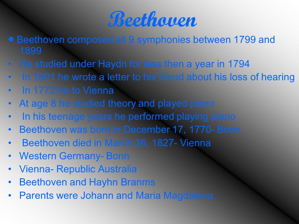 Beethoven  Beethoven composed all 9 symphonies between 1799 and 1899 He studied under Haydn for less then a year in 1794 In 1801 he wrote a letter to his friend about his loss of hearing In 1772 he to Vienna At age 8 he studied theory and played piano In his teenage years he performed playing piano Beethoven was born in December 17, Bonn Beethoven died in March 26, Vienna Western Germany- Bonn Vienna- Republic Australia Beethoven and Hayhn Branms Parents were Johann and Maria Magdalena