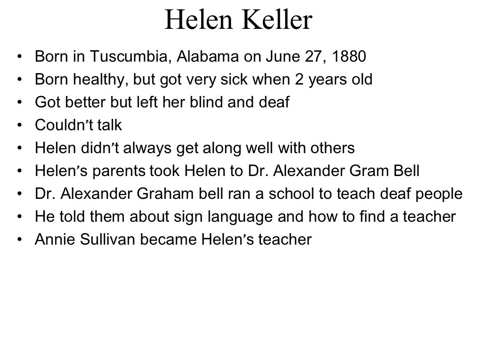 Helen Keller Born in Tuscumbia, Alabama on June 27, 1880 Born healthy, but got very sick when 2 years old Got better but left her blind and deaf Couldn ’ t talk Helen didn ’ t always get along well with others Helen ’ s parents took Helen to Dr.