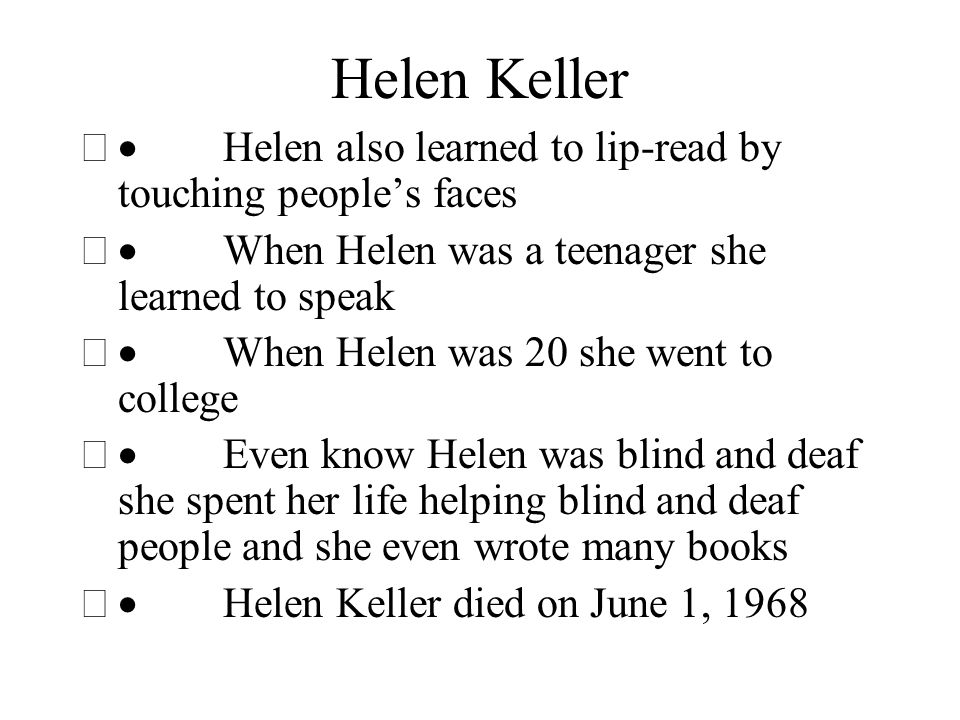 Helen Keller  Helen also learned to lip-read by touching people’s faces  When Helen was a teenager she learned to speak  When Helen was 20 she went to college  Even know Helen was blind and deaf she spent her life helping blind and deaf people and she even wrote many books  Helen Keller died on June 1, 1968