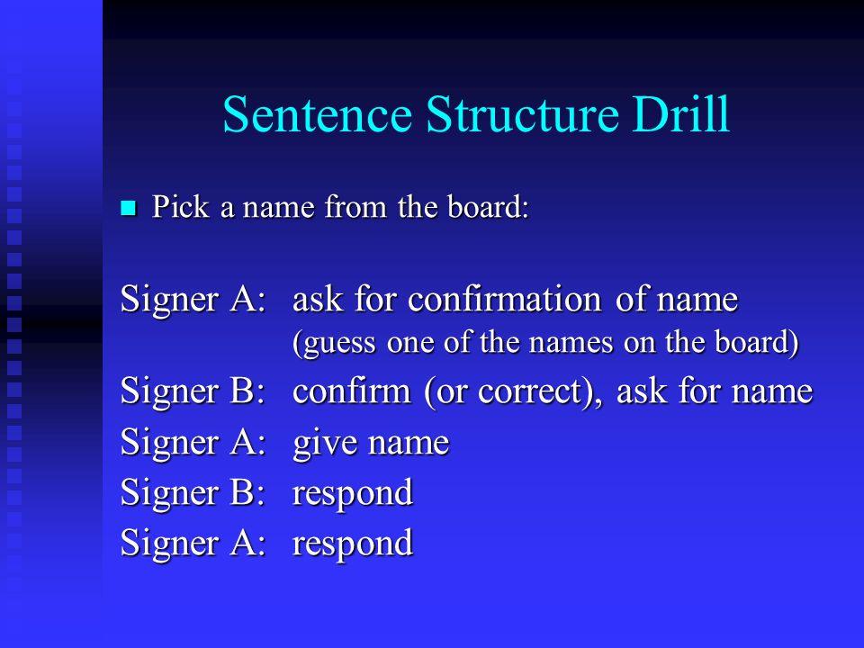 Sentence Structure Drill Pick a name from the board: Pick a name from the board: Signer A:ask for confirmation of name (guess one of the names on the board) Signer B:confirm (or correct), ask for name Signer A:give name Signer B:respond Signer A:respond
