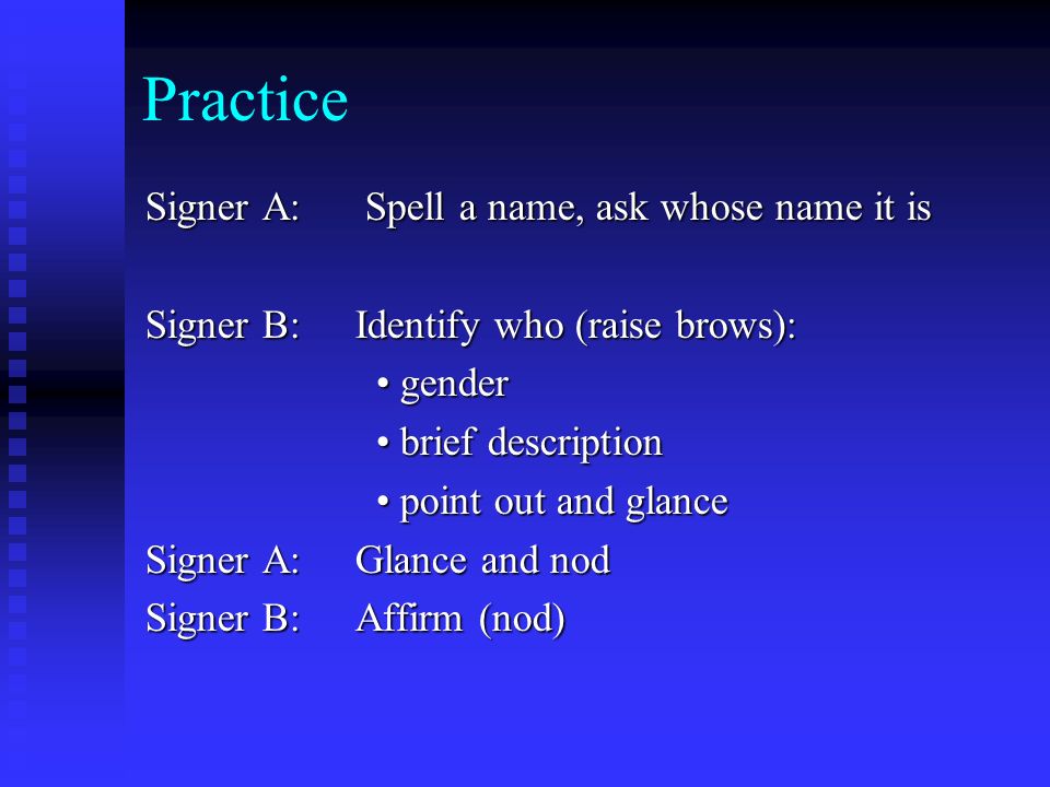 Practice Signer A: Spell a name, ask whose name it is Signer B: Identify who (raise brows): gender gender brief description brief description point out and glance point out and glance Signer A: Glance and nod Signer B: Affirm (nod)