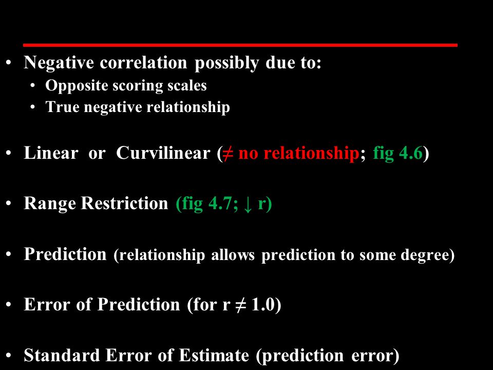 Negative correlation possibly due to: Opposite scoring scales True negative relationship Linear or Curvilinear (≠ no relationship; fig 4.6) Range Restriction (fig 4.7; ↓ r) Prediction (relationship allows prediction to some degree) Error of Prediction (for r ≠ 1.0) Standard Error of Estimate (prediction error)
