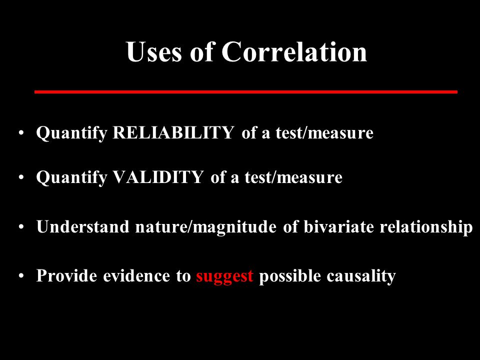 Uses of Correlation Quantify RELIABILITY of a test/measure Quantify VALIDITY of a test/measure Understand nature/magnitude of bivariate relationship Provide evidence to suggest possible causality