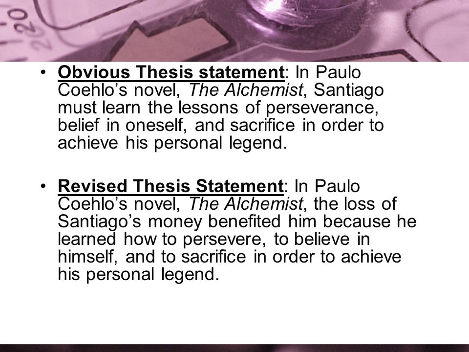 Obvious Thesis statement: In Paulo Coehlo’s novel, The Alchemist, Santiago must learn the lessons of perseverance, belief in oneself, and sacrifice in order to achieve his personal legend.