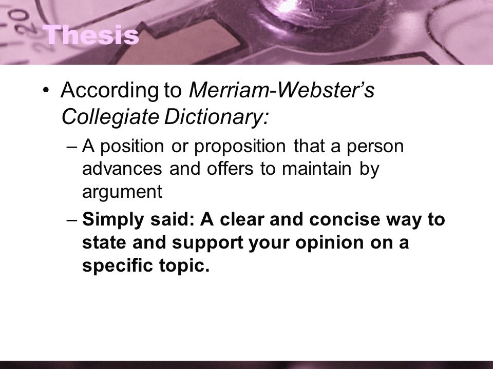 Thesis According to Merriam-Webster’s Collegiate Dictionary: –A position or proposition that a person advances and offers to maintain by argument –Simply said: A clear and concise way to state and support your opinion on a specific topic.