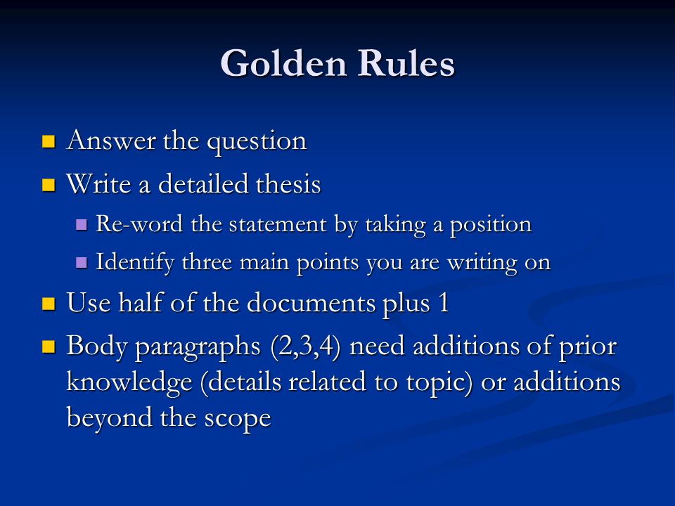 Golden Rules Answer the question Answer the question Write a detailed thesis Write a detailed thesis Re-word the statement by taking a position Re-word the statement by taking a position Identify three main points you are writing on Identify three main points you are writing on Use half of the documents plus 1 Use half of the documents plus 1 Body paragraphs (2,3,4) need additions of prior knowledge (details related to topic) or additions beyond the scope Body paragraphs (2,3,4) need additions of prior knowledge (details related to topic) or additions beyond the scope