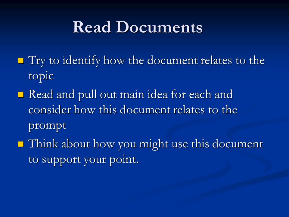 Read Documents Try to identify how the document relates to the topic Try to identify how the document relates to the topic Read and pull out main idea for each and consider how this document relates to the prompt Read and pull out main idea for each and consider how this document relates to the prompt Think about how you might use this document to support your point.