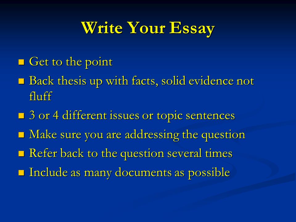 Write Your Essay Get to the point Get to the point Back thesis up with facts, solid evidence not fluff Back thesis up with facts, solid evidence not fluff 3 or 4 different issues or topic sentences 3 or 4 different issues or topic sentences Make sure you are addressing the question Make sure you are addressing the question Refer back to the question several times Refer back to the question several times Include as many documents as possible Include as many documents as possible