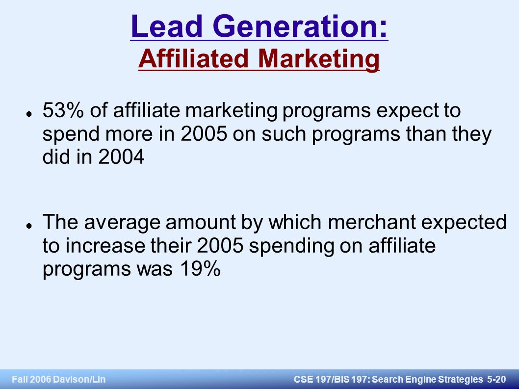 Fall 2006 Davison/LinCSE 197/BIS 197: Search Engine Strategies 5-20 Lead Generation: Affiliated Marketing 53% of affiliate marketing programs expect to spend more in 2005 on such programs than they did in 2004 The average amount by which merchant expected to increase their 2005 spending on affiliate programs was 19%