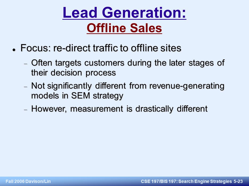 Fall 2006 Davison/LinCSE 197/BIS 197: Search Engine Strategies 5-23 Lead Generation: Offline Sales Focus: re-direct traffic to offline sites Focus: re-direct traffic to offline sites  Often targets customers during the later stages of their decision process  Not significantly different from revenue-generating models in SEM strategy  However, measurement is drastically different