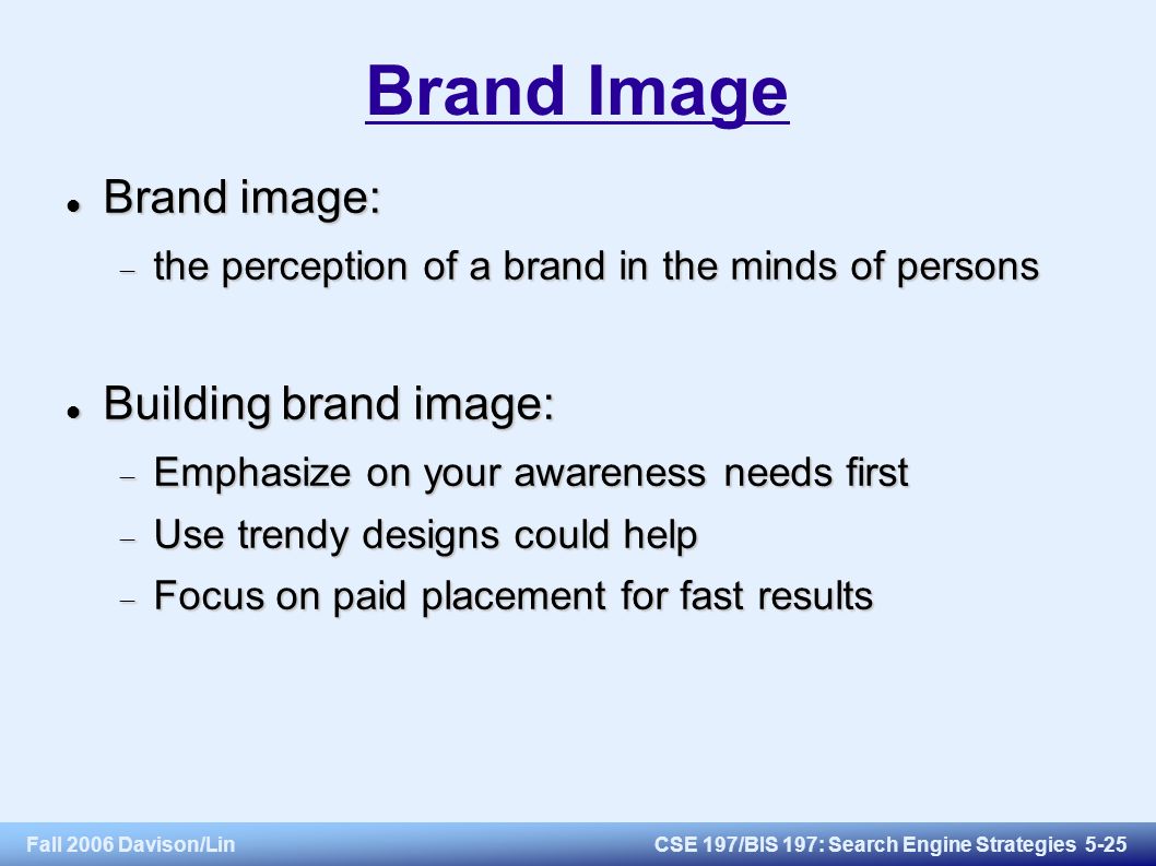 Fall 2006 Davison/LinCSE 197/BIS 197: Search Engine Strategies 5-25 Brand Image Brand image: Brand image:  the perception of a brand in the minds of persons Building brand image: Building brand image:  Emphasize on your awareness needs first  Use trendy designs could help  Focus on paid placement for fast results