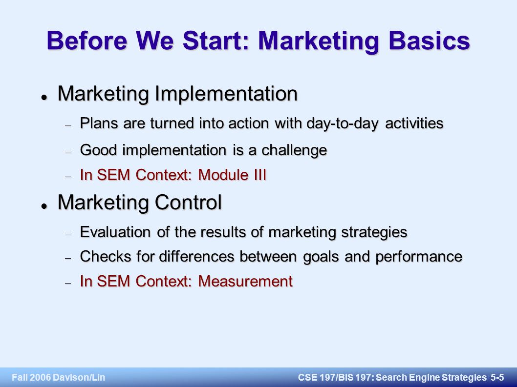 Fall 2006 Davison/LinCSE 197/BIS 197: Search Engine Strategies 5-5 Before We Start: Marketing Basics Marketing Implementation Marketing Implementation  Plans are turned into action with day-to-day activities  Good implementation is a challenge  In SEM Context: Module III Marketing Control Marketing Control  Evaluation of the results of marketing strategies  Checks for differences between goals and performance  In SEM Context: Measurement