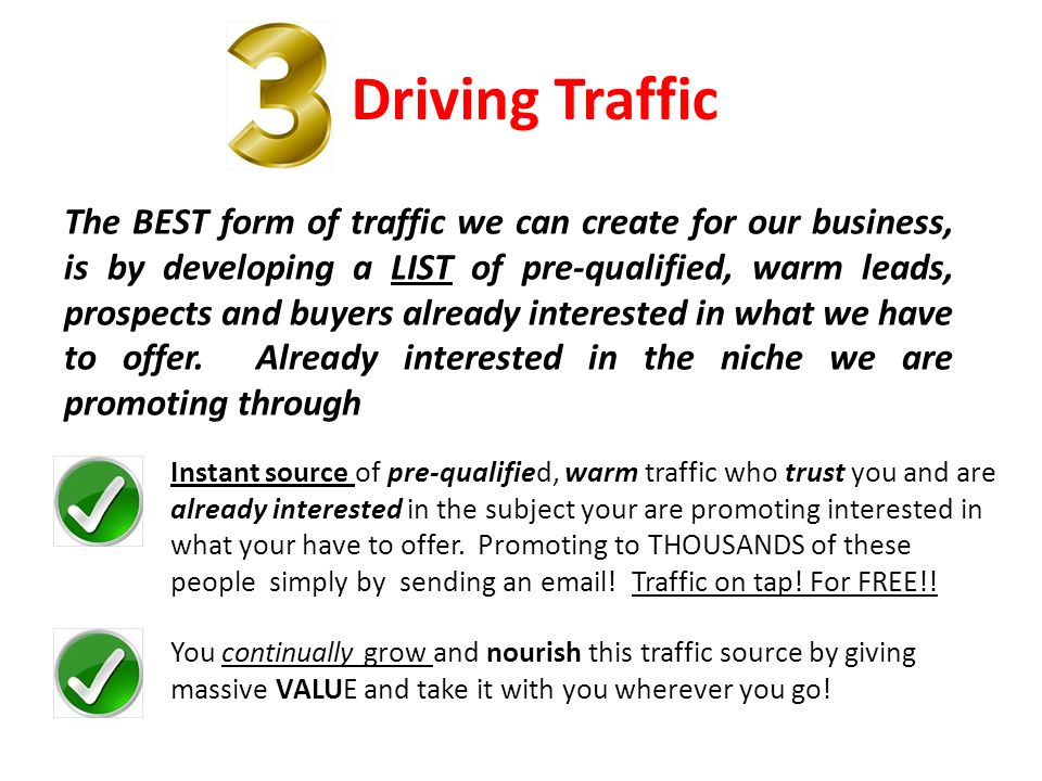 Driving Traffic The BEST form of traffic we can create for our business, is by developing a LIST of pre-qualified, warm leads, prospects and buyers already interested in what we have to offer.