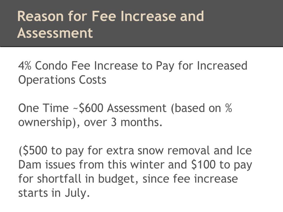 Reason for Fee Increase and Assessment 4% Condo Fee Increase to Pay for Increased Operations Costs One Time ~$600 Assessment (based on % ownership), over 3 months.