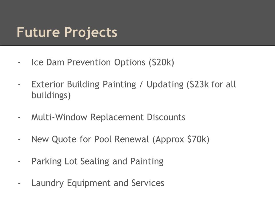 Future Projects -Ice Dam Prevention Options ($20k) -Exterior Building Painting / Updating ($23k for all buildings) -Multi-Window Replacement Discounts -New Quote for Pool Renewal (Approx $70k) -Parking Lot Sealing and Painting -Laundry Equipment and Services