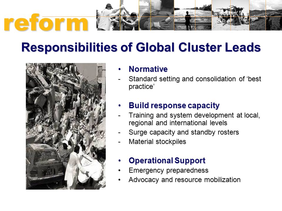 Responsibilities of Global Cluster Leads NormativeNormative -Standard setting and consolidation of ‘best practice’ Build response capacityBuild response capacity -Training and system development at local, regional and international levels -Surge capacity and standby rosters -Material stockpiles Operational SupportOperational Support Emergency preparednessEmergency preparedness Advocacy and resource mobilizationAdvocacy and resource mobilization reform HUMANITARIAN