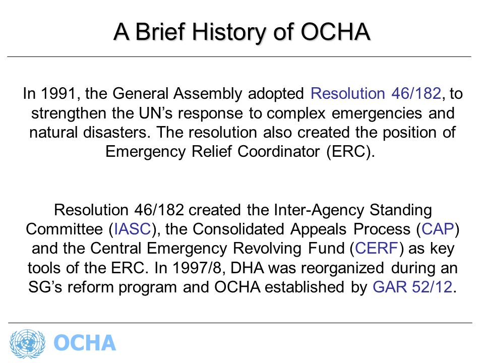 OCHA A Brief History of OCHA In 1991, the General Assembly adopted Resolution 46/182, to strengthen the UN’s response to complex emergencies and natural disasters.