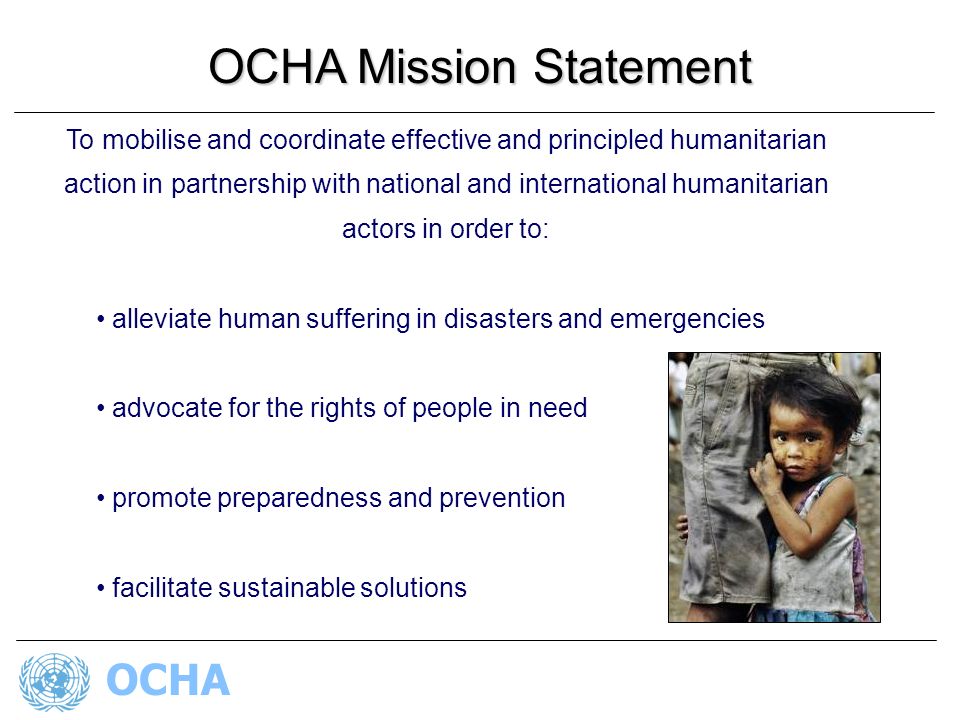 OCHA To mobilise and coordinate effective and principled humanitarian action in partnership with national and international humanitarian actors in order to: alleviate human suffering in disasters and emergencies advocate for the rights of people in need promote preparedness and prevention facilitate sustainable solutions OCHA Mission Statement