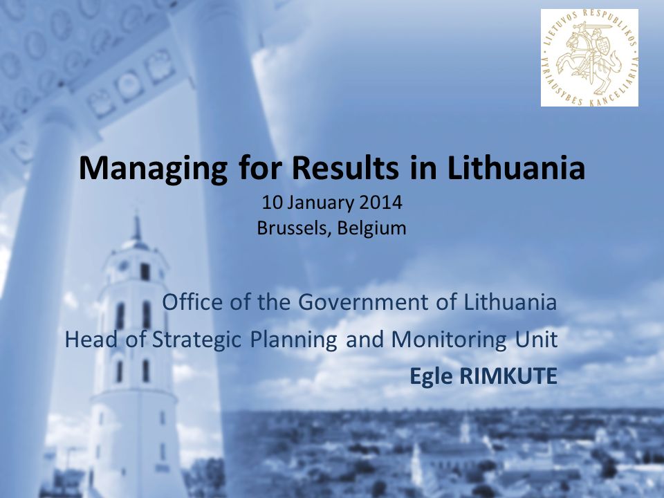 Managing for Results in Lithuania 10 January 2014 Brussels, Belgium Office of the Government of Lithuania Head of Strategic Planning and Monitoring Unit Egle RIMKUTE