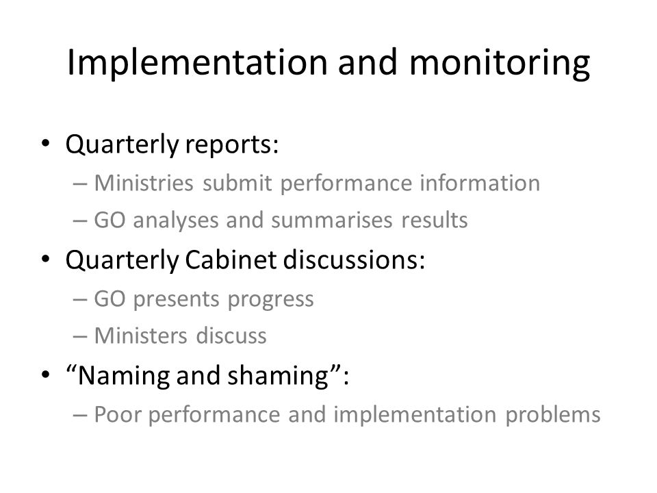 Implementation and monitoring Quarterly reports: – Ministries submit performance information – GO analyses and summarises results Quarterly Cabinet discussions: – GO presents progress – Ministers discuss Naming and shaming : – Poor performance and implementation problems
