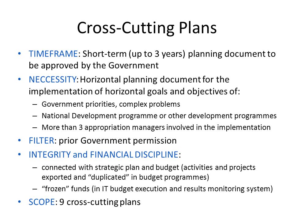Cross-Cutting Plans TIMEFRAME: Short-term (up to 3 years) planning document to be approved by the Government NECCESSITY: Horizontal planning document for the implementation of horizontal goals and objectives of: – Government priorities, complex problems – National Development programme or other development programmes – More than 3 appropriation managers involved in the implementation FILTER: prior Government permission INTEGRITY and FINANCIAL DISCIPLINE: – connected with strategic plan and budget (activities and projects exported and duplicated in budget programmes) – frozen funds (in IT budget execution and results monitoring system) SCOPE: 9 cross-cutting plans
