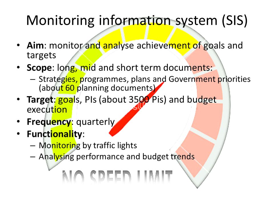 Monitoring information system (SIS) Aim: monitor and analyse achievement of goals and targets Scope: long, mid and short term documents: – Strategies, programmes, plans and Government priorities (about 60 planning documents) Target: goals, PIs (about 3500 Pis) and budget execution Frequency: quarterly Functionality: – Monitoring by traffic lights – Analysing performance and budget trends