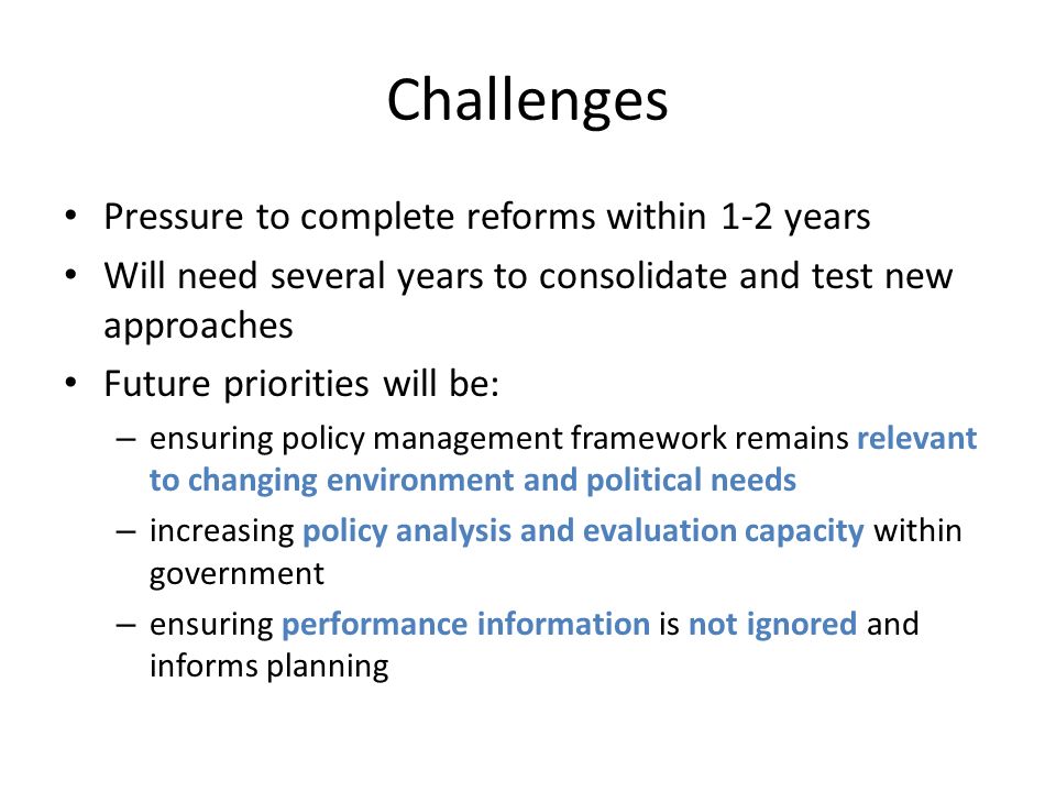 Challenges Pressure to complete reforms within 1-2 years Will need several years to consolidate and test new approaches Future priorities will be: – ensuring policy management framework remains relevant to changing environment and political needs – increasing policy analysis and evaluation capacity within government – ensuring performance information is not ignored and informs planning