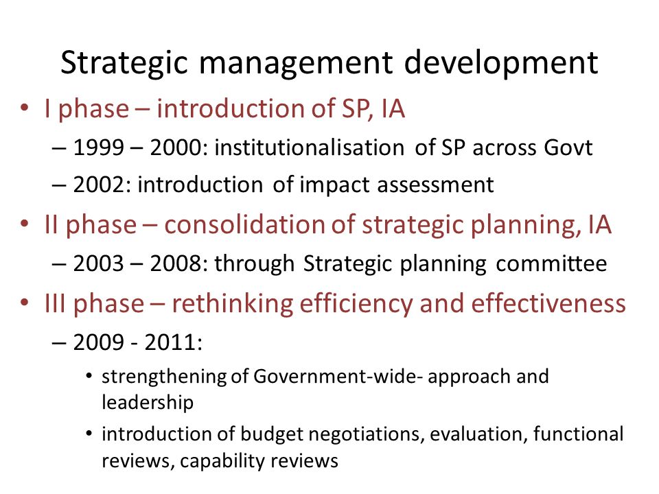Strategic management development I phase – introduction of SP, IA – 1999 – 2000: institutionalisation of SP across Govt – 2002: introduction of impact assessment II phase – consolidation of strategic planning, IA – 2003 – 2008: through Strategic planning committee III phase – rethinking efficiency and effectiveness – : strengthening of Government-wide- approach and leadership introduction of budget negotiations, evaluation, functional reviews, capability reviews