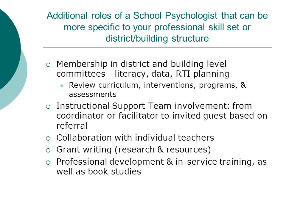 Additional roles of a School Psychologist that can be more specific to your professional skill set or district/building structure  Membership in district and building level committees - literacy, data, RTI planning Review curriculum, interventions, programs, & assessments  Instructional Support Team involvement: from coordinator or facilitator to invited guest based on referral  Collaboration with individual teachers  Grant writing (research & resources)  Professional development & in-service training, as well as book studies
