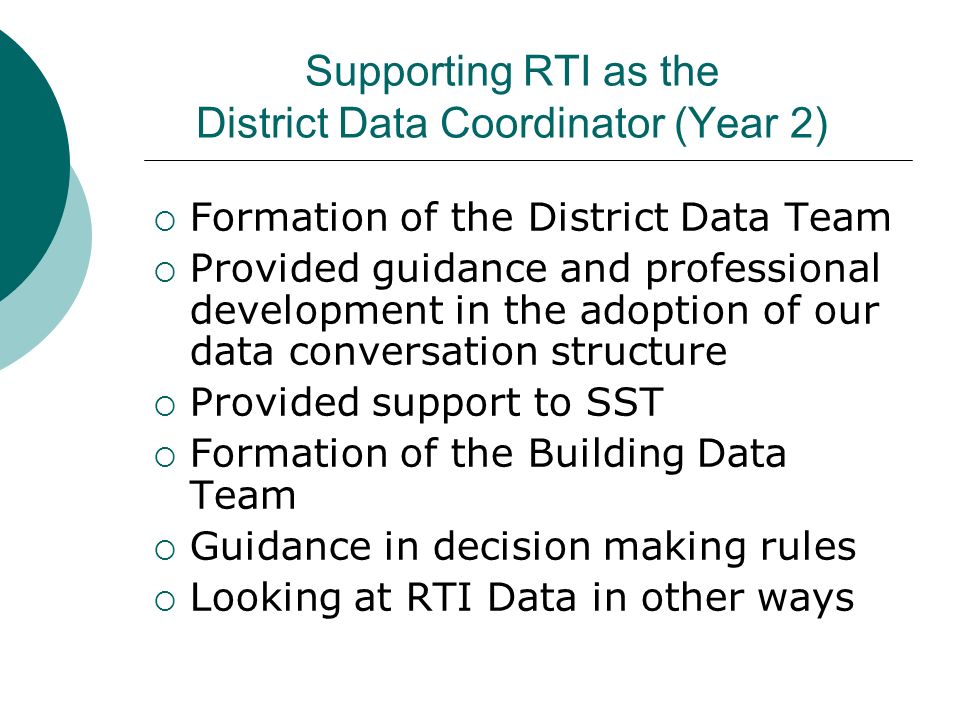Supporting RTI as the District Data Coordinator (Year 2)  Formation of the District Data Team  Provided guidance and professional development in the adoption of our data conversation structure  Provided support to SST  Formation of the Building Data Team  Guidance in decision making rules  Looking at RTI Data in other ways