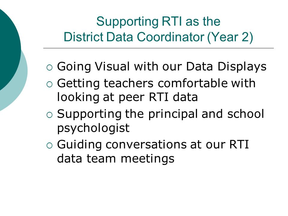 Supporting RTI as the District Data Coordinator (Year 2)  Going Visual with our Data Displays  Getting teachers comfortable with looking at peer RTI data  Supporting the principal and school psychologist  Guiding conversations at our RTI data team meetings